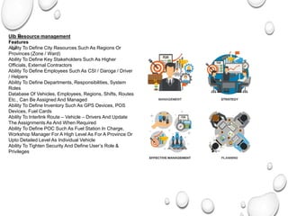 Ulb Resource management
Features
Ability To Define City Resources Such As Regions Or
Provinces (Zone / Ward)
Ability To Define Key Stakeholders Such As Higher
Officials, External Contractors
Ability To Define Employees Such As CSI / Daroga / Driver
/ Helpers
Ability To Define Departments, Responsibilities, System
Roles
Database Of Vehicles, Employees, Regions, Shifts, Routes
Etc., Can Be Assigned And Managed
Ability To Define Inventory Such As GPS Devices, POS
Devices, Fuel Cards
Ability To Interlink Route – Vehicle – Drivers And Update
The Assignments As And When Required
Ability To Define POC Such As Fuel Station In Charge,
Workshop Manager For A High Level As For A Province Or
Upto Detailed Level As Individual Vehicle
Ability To Tighten Security And Define User’s Role &
Privileges
 