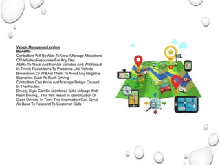 Vehicle Management system
Benefits
Controllers Will Be Able To View /Manage Allocations
Of Vehicles/Resources For Any Day
Ability To Track And Monitor Vehicles And Will Result
In Timely Resolutions To Problems Like Vehicle
Breakdown Or Will Aid Them To Avoid Any Negative
Scenarios Such As Rash Driving
Controllers Can Know And Manage Delays Caused
In The Routes
Driving Style Can Be Monitored (Like Mileage And
Rash Driving), This Will Result In Identification Of
Good Drivers. In Turn, This Information Can Serve
As Base To Respond To Customer Calls
 