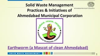 Solid Waste Management
        Practices & Initiatives of
    Ahmedabad Municipal Corporation




Earthworm (a Mascot of clean Ahmedabad)
                                          1
 