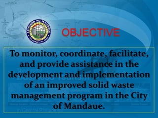 OBJECTIVE
To monitor, coordinate, facilitate,
  and provide assistance in the
development and implementation
   of an improved solid waste
 management program in the City
          of Mandaue.
 