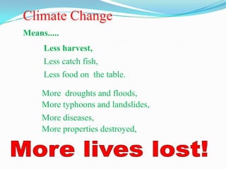 Climate Change
Means.....
     Less harvest,
     Less catch fish,
     Less food on the table.

     More droughts and floods,
     More typhoons and landslides,
     More diseases,
     More properties destroyed,
 