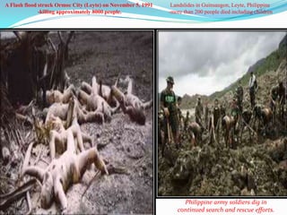 A Flash flood struck Ormoc City (Leyte) on November 5, 1991    Landslides in Guinsaugon, Leyte, Philippine
              -killing approximately 8000 people.             -more than 200 people died including children




                                                                   Philippine army soldiers dig in
                                                                 continued search and rescue efforts.
 