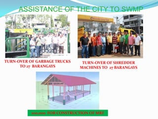 ASSISTANCE OF THE CITY TO SWMP




TURN-OVER OF GARBAGE TRUCKS          TURN-OVER OF SHREDDER
      TO 27 BARANGAYS               MACHINES TO 27 BARANGAYS




           100,000 FOR CONSTRUCTION OF MRF
                    Proposed Brgy. Subangdaku MRF
 