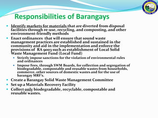Responsibilities of Barangays
 Identify markets for materials that are diverted from disposal
  facilities through re-use, recycling, and composting, and other
  environment-friendly methods
 Enact ordinances that will ensure that sound waste
  management practices are established and sustained in the
  community and aid in the implementation and enforce the
  provisions of RA 9003 such as establishment of Local Solid
  Waste Management Fund (Local Fund)
    Strictly impose sanctions for the violation of environmental rules
     and ordinances
    Impose Fees, through SWM Boards, for collection and segregation of
     biodegradable, compostable and reusable wastes from households,
     commerce, other sources of domestic wastes and for the use of
     barangay MRF’s.
 Create a Barangay Solid Waste Management Committee
 Set up a Materials Recovery Facility
 Collect only biodegradable, recyclable, compostable and
  reusable wastes.
 