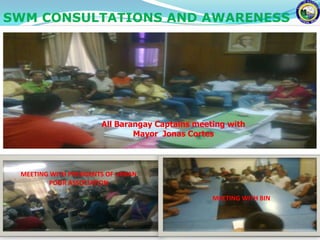 SWM CONSULTATIONS AND AWARENESS




                       All Barangay Captains meeting with
                               Mayor Jonas Cortes



 MEETING WITH PRESIDENTS OF URBAN
        POOR ASSOCIATION

                                                 MEETING WITH BIN
 