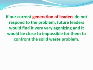 If our current generation of leaders do not
  respond to the problem, future leaders
   would find it very very agonizing and it
 would be close to impossible for them to
     confront the solid waste problem.
 