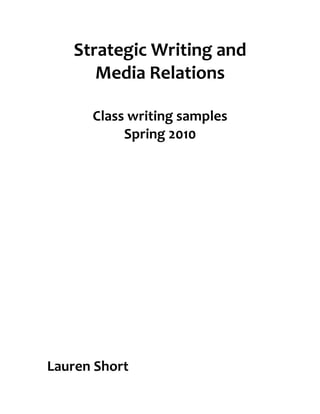 Strategic	
  Writing	
  and	
  
          Media	
  Relations	
  
                     	
  
          Class	
  writing	
  samples	
  
               Spring	
  2010	
  
	
  
	
  
	
  
	
  
	
  
	
  
	
  
	
  
	
  
	
  
	
  
	
  
	
  
	
  
	
  
	
  
	
  
	
  
	
  
	
  
	
  
	
  
	
  
	
  
	
  
	
  
	
  
	
  

Lauren	
  Short	
  
 