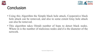 Conclusion
• Using this Algorithm the Simple black hole attack, Cooperative black
hole attack can be removed, and also to some extent Gray hole attack
can also be removed.
• This algorithm takes O(md) number of hops to detect black nodes.
Where m is the number of malicious nodes and d is the diameter of the
network.
birjutank27@gmail.com
 