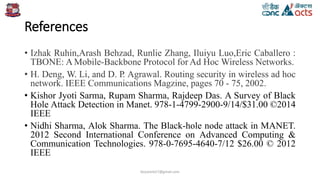 References
• Izhak Ruhin,Arash Behzad, Runlie Zhang, Iluiyu Luo,Eric Caballero :
TBONE: A Mobile-Backbone Protocol for Ad Hoc Wireless Networks.
• H. Deng, W. Li, and D. P. Agrawal. Routing security in wireless ad hoc
network. IEEE Communications Magzine, pages 70 - 75, 2002.
• Kishor Jyoti Sarma, Rupam Sharma, Rajdeep Das. A Survey of Black
Hole Attack Detection in Manet. 978-1-4799-2900-9/14/$31.00 ©2014
IEEE
• Nidhi Sharma, Alok Sharma. The Black-hole node attack in MANET.
2012 Second International Conference on Advanced Computing &
Communication Technologies. 978-0-7695-4640-7/12 $26.00 © 2012
IEEE
birjutank27@gmail.com
 