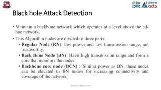Black hole Attack Detection
• Maintain a backbone network which operates at a level above the ad-
hoc network.
• This Algorithm nodes are divided in three parts:
• Regular Node (RN): low power and low transmission range, not
trustworthy.
• Back Bone Node (BN): Have high transmission range and form a
core that monitors the nodes
• Backbone core node (BCN) : Similar power as BN, these nodes
can be elevated to BN nodes for increasing connectivity and
coverage of the network
birjutank27@gmail.com
 