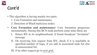 Cont’d
• This algorithm is having mainly two parts.
1. Core Formation and maintenance
2. Detection of Black/malicious nodes.
• Core Formation and maintenance: Core formation progresses
incrementally. During this BCN node perform some tasks those are
I. Detect RN in its neighbourhood, if found broadcast “invitation”
message.
II. On receiving Join request from RN, check if it is reachable in
specified number of hops, if yes add in associated node list else
in unassociated list.
III. if no other request go to next grid.
birjutank27@gmail.com
 