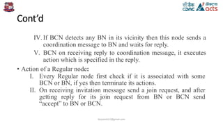Cont’d
IV.If BCN detects any BN in its vicinity then this node sends a
coordination message to BN and waits for reply.
V. BCN on receiving reply to coordination message, it executes
action which is specified in the reply.
• Action of a Regular node:
I. Every Regular node first check if it is associated with some
BCN or BN, if yes then terminate its actions.
II. On receiving invitation message send a join request, and after
getting reply for its join request from BN or BCN send
“accept” to BN or BCN.
birjutank27@gmail.com
 