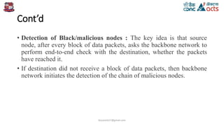 Cont’d
• Detection of Black/malicious nodes : The key idea is that source
node, after every block of data packets, asks the backbone network to
perform end-to-end check with the destination, whether the packets
have reached it.
• If destination did not receive a block of data packets, then backbone
network initiates the detection of the chain of malicious nodes.
birjutank27@gmail.com
 