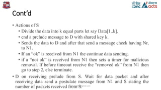 Cont’d
• Actions of S
• Divide the data into k equal parts let say Data[1..k].
• end a prelude message to D with shared key k.
• Sends the data to D and after that send a message check having Nr,
to N1.
• If an “ok” is received from N1 the continue data sending.
• if a “not ok” is received from N1 then sets a timer for malicious
removal. If before timeout receive the “removed ok” from N1 then
go to step 2, else terminate.
• D on receiving prelude from S. Wait for data packet and after
receiving data send a postulate message from N1 and S stating the
number of packets received from S.birjutank27@gmail.com
 