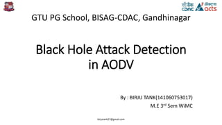 Black Hole Attack Detection
in AODV
By : BIRJU TANK(141060753017)
M.E 3rd Sem WiMC
GTU PG School, BISAG-CDAC, Gandhinagar
birjutank27@gmail.com
 