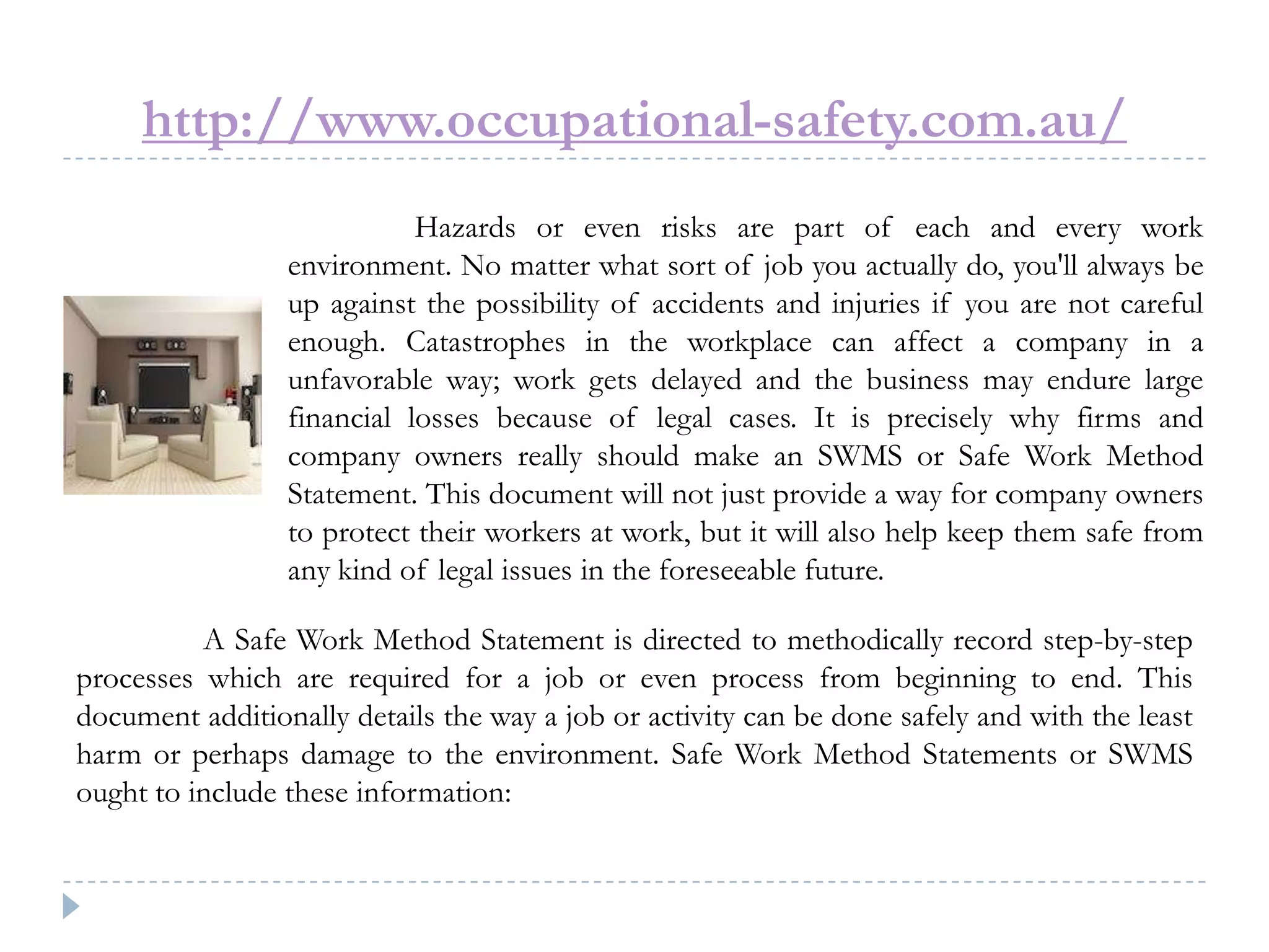 http://www.occupational-safety.com.au/
Hazards or even risks are part of each and every work
environment. No matter what sort of job you actually do, you'll always be
up against the possibility of accidents and injuries if you are not careful
enough. Catastrophes in the workplace can affect a company in a
unfavorable way; work gets delayed and the business may endure large
financial losses because of legal cases. It is precisely why firms and
company owners really should make an SWMS or Safe Work Method
Statement. This document will not just provide a way for company owners
to protect their workers at work, but it will also help keep them safe from
any kind of legal issues in the foreseeable future.
A Safe Work Method Statement is directed to methodically record step-by-step
processes which are required for a job or even process from beginning to end. This
document additionally details the way a job or activity can be done safely and with the least
harm or perhaps damage to the environment. Safe Work Method Statements or SWMS
ought to include these information:
 