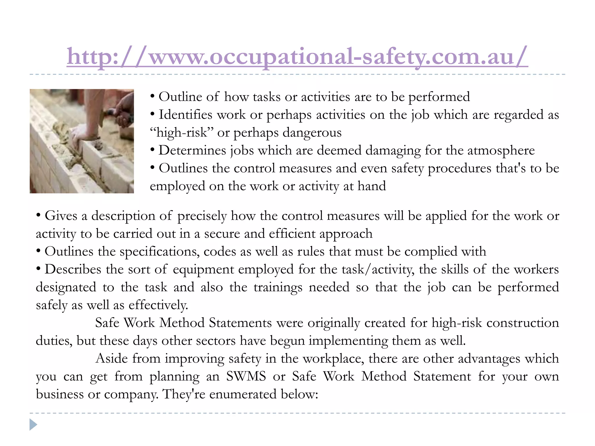 http://www.occupational-safety.com.au/
• Outline of how tasks or activities are to be performed
• Identifies work or perhaps activities on the job which are regarded as
“high-risk” or perhaps dangerous
• Determines jobs which are deemed damaging for the atmosphere
• Outlines the control measures and even safety procedures that's to be
employed on the work or activity at hand
• Gives a description of precisely how the control measures will be applied for the work or
activity to be carried out in a secure and efficient approach
• Outlines the specifications, codes as well as rules that must be complied with
• Describes the sort of equipment employed for the task/activity, the skills of the workers
designated to the task and also the trainings needed so that the job can be performed
safely as well as effectively.
Safe Work Method Statements were originally created for high-risk construction
duties, but these days other sectors have begun implementing them as well.
Aside from improving safety in the workplace, there are other advantages which
you can get from planning an SWMS or Safe Work Method Statement for your own
business or company. They're enumerated below:
 
