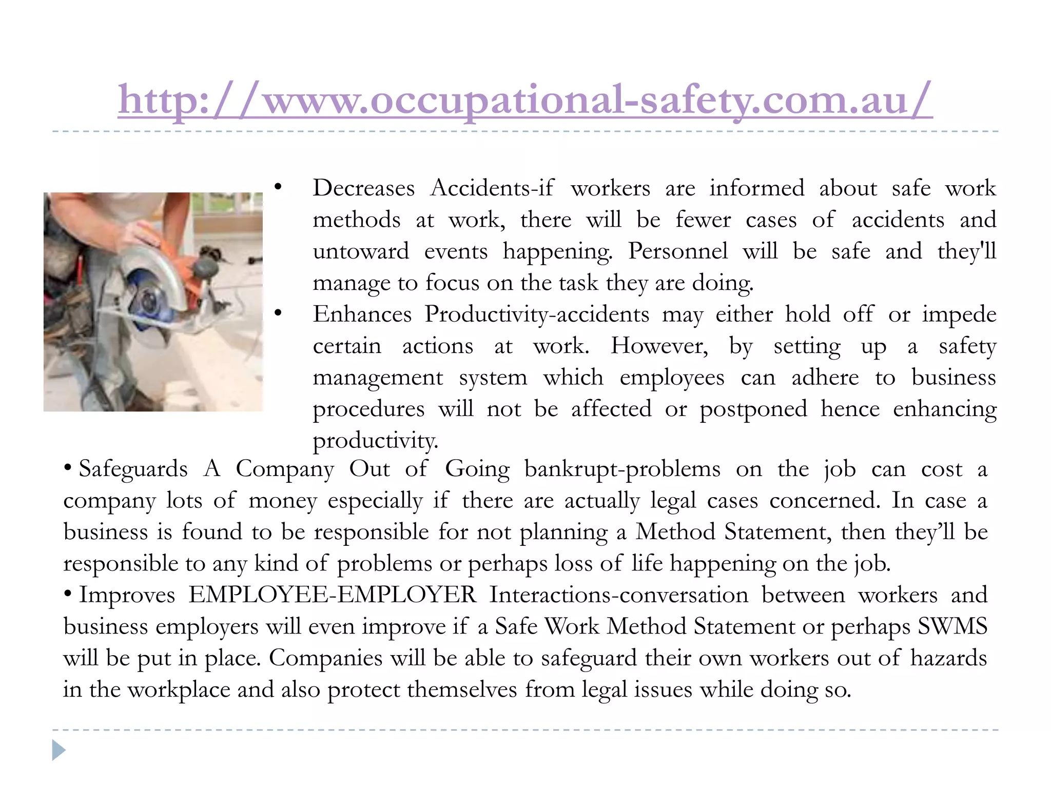 http://www.occupational-safety.com.au/
• Decreases Accidents-if workers are informed about safe work
methods at work, there will be fewer cases of accidents and
untoward events happening. Personnel will be safe and they'll
manage to focus on the task they are doing.
• Enhances Productivity-accidents may either hold off or impede
certain actions at work. However, by setting up a safety
management system which employees can adhere to business
procedures will not be affected or postponed hence enhancing
productivity.
• Safeguards A Company Out of Going bankrupt-problems on the job can cost a
company lots of money especially if there are actually legal cases concerned. In case a
business is found to be responsible for not planning a Method Statement, then they’ll be
responsible to any kind of problems or perhaps loss of life happening on the job.
• Improves EMPLOYEE-EMPLOYER Interactions-conversation between workers and
business employers will even improve if a Safe Work Method Statement or perhaps SWMS
will be put in place. Companies will be able to safeguard their own workers out of hazards
in the workplace and also protect themselves from legal issues while doing so.
 