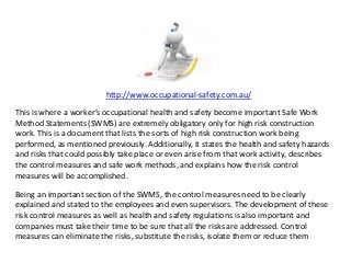 http://www.occupational-safety.com.au/
This is where a worker’s occupational health and safety become important Safe Work
Method Statements (SWMS) are extremely obligatory only for high risk construction
work. This is a document that lists the sorts of high risk construction work being
performed, as mentioned previously. Additionally, it states the health and safety hazards
and risks that could possibly take place or even arise from that work activity, describes
the control measures and safe work methods, and explains how the risk control
measures will be accomplished.
Being an important section of the SWMS, the control measures need to be clearly
explained and stated to the employees and even supervisors. The development of these
risk control measures as well as health and safety regulations is also important and
companies must take their time to be sure that all the risks are addressed. Control
measures can eliminate the risks, substitute the risks, isolate them or reduce them
 