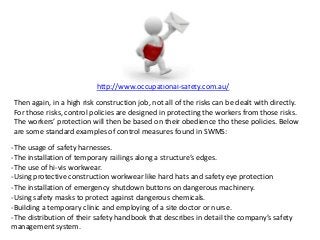 http://www.occupational-safety.com.au/
Then again, in a high risk construction job, not all of the risks can be dealt with directly.
For those risks, control policies are designed in protecting the workers from those risks.
The workers’ protection will then be based on their obedience tho these policies. Below
are some standard examples of control measures found in SWMS:
-The usage of safety harnesses.
-The installation of temporary railings along a structure’s edges.
-The use of hi-vis workwear.
-Using protective construction workwear like hard hats and safety eye protection
-The installation of emergency shutdown buttons on dangerous machinery.
-Using safety masks to protect against dangerous chemicals.
-Building a temporary clinic and employing of a site doctor or nurse.
-The distribution of their safety handbook that describes in detail the company’s safety
management system.
 