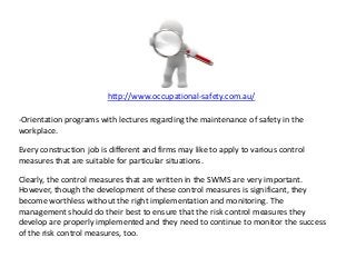 http://www.occupational-safety.com.au/
-Orientation programs with lectures regarding the maintenance of safety in the
workplace.
Every construction job is different and firms may like to apply to various control
measures that are suitable for particular situations.
Clearly, the control measures that are written in the SWMS are very important.
However, though the development of these control measures is significant, they
become worthless without the right implementation and monitoring. The
management should do their best to ensure that the risk control measures they
develop are properly implemented and they need to continue to monitor the success
of the risk control measures, too.
 
