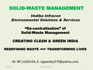 SOLID-WASTE MANAGEMENT
Vedika Infracon
Environmental Solutions & Services
“De-centralization” of
Solid-Waste Management
CREATING CLEAN & GREEN INDIA
REDEFINING WASTE <=> TRANSFORMING LIVES
M: 98 11620154, E: rajpandey579@yahoo.com
5/16/2023 1
VEDIKA INFRACON
 