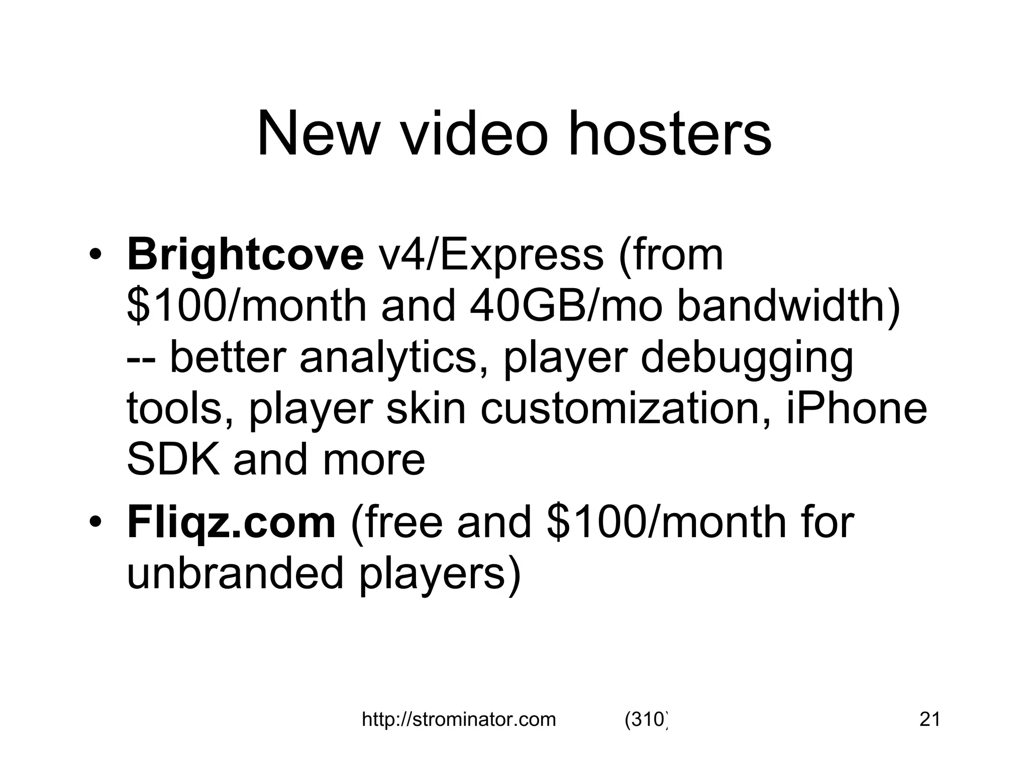 New video hosters Brightcove  v4/Express (from $100/month and 40GB/mo bandwidth)  -- better analytics, player debugging tools, player skin customization, iPhone SDK and more Fliqz.com  (free and $100/month for unbranded players) 