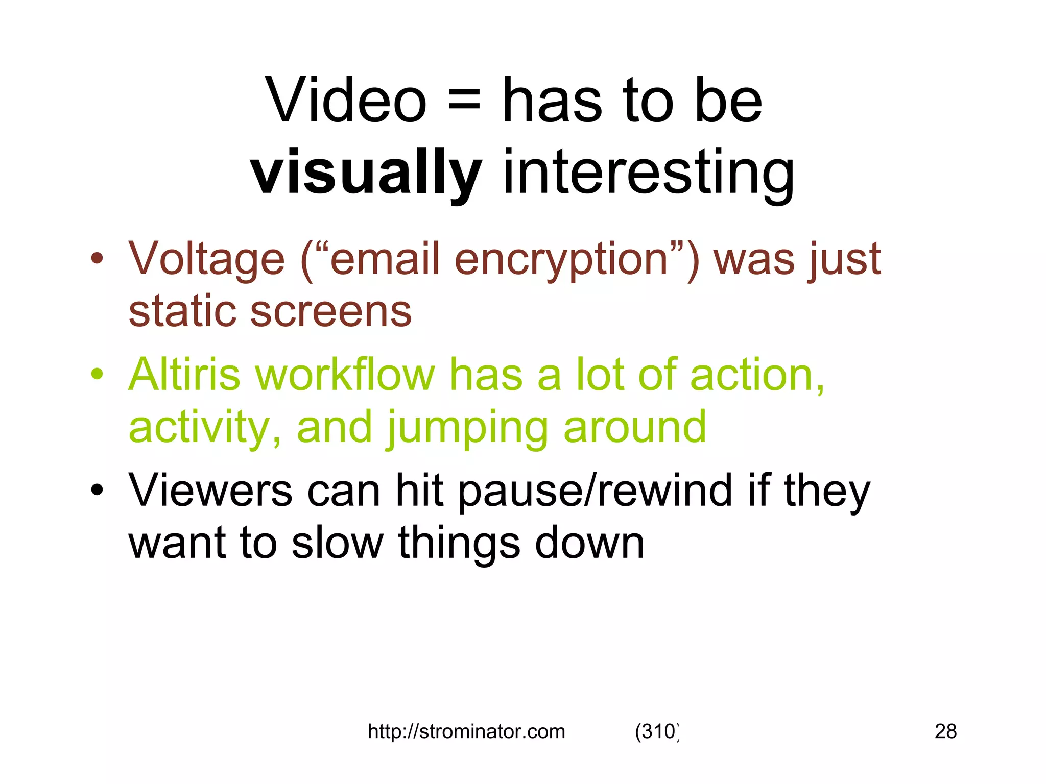 Video = has to be  visually  interesting Voltage (“email encryption”) was just static screens   Altiris workflow has a lot of action, activity, and jumping around Viewers can hit pause/rewind if they want to slow things down 