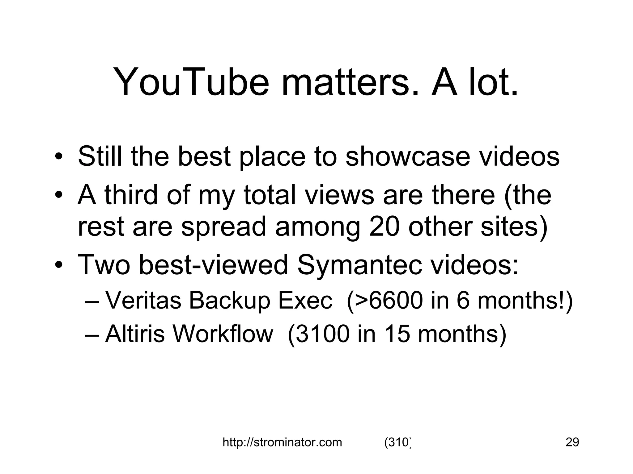 YouTube matters. A lot. Still the best place to showcase videos A third of my total views are there (the rest are spread among 20 other sites) Two best-viewed Symantec videos: Veritas Backup Exec  (>6600 in 6 months!) Altiris Workflow  (3100 in 15 months) 