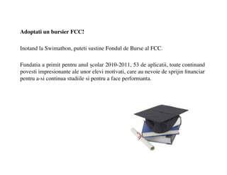 Adoptati un bursier FCC!

Inotand la Swimathon, puteti sustine Fondul de Burse al FCC.

Fundatia a primit pentru anul ?colar 2010-2011, 53 de aplicatii, toate continand
povesti impresionante ale unor elevi motivati, care au nevoie de sprijin ?nanciar
pentru a-si continua studiile si pentru a face performanta.
 