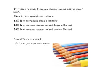 FCC continua campania de strangere a banilor necesari sustinerii a inca 5
burse*.
 200 de lei este valoarea lunara unei burse
 1.800 de lei este valoarea anuala a unei burse
 1.000 de lei este suma necesara sustinerii lunare a 5 bursieri
 5.000 de lei este suma necesara sustinerii anuale a 5 bursieri


 *regasiti ?n cele ce urmeaz?
 cele 5 cazuri pe care le puteti sustine
 