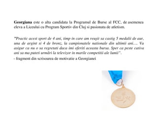 Georgiana este o alta candidata la Programul de Burse al FCC, de asemenea
eleva a Liceului cu Program Sportiv din Cluj si pasionata de atletism.

Practic acest sport de 4 ani, timp in care am reu?it sa castig 5 medalii de aur,
una de argint si 4 de bronz, la campionatele nationale din ultimii ani. Va
asigur ca nu o sa regretati daca imi oferiti aceasta bursa. Sper ca peste cativa
ani sa ma puteti urm?ri la televizor in marile competitii ale lumii.
- fragment din scrisoarea de motivatie a Georgianei
 