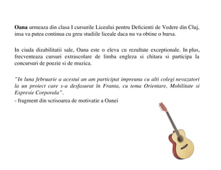 Oana urmeaza din clasa I cursurile Liceului pentru De?cienti de Vedere din Cluj,
insa va putea continua cu greu studiile liceale daca nu va obtine o bursa.

In ciuda dizabilitatii sale, Oana este o eleva cu rezultate exceptionale. In plus,
frecventeaza cursuri extrascolare de limba engleza si chitara si participa la
concursuri de poezie si de muzica.

In luna februarie a acestui an am participat impreuna cu alti colegi nevazatori
la un proiect care s-a desfasurat ?n Franta, cu tema Orientare, Mobilitate si
Expresie Corporala.
- fragment din scrisoarea de motivatie a Oanei
 