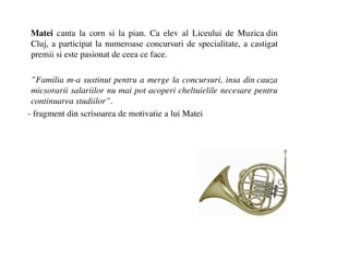 Matei canta la corn si la pian. Ca elev al Liceului de Muzica din
Cluj, a participat la numeroase concursuri de specialitate, a castigat
premii si este pasionat de ceea ce face.

 Familia m-a sustinut pentru a merge la concursuri, insa din cauza
 micsorarii salariilor nu mai pot acoperi cheltuielile necesare pentru
 continuarea studiilor.
- fragment din scrisoarea de motivatie a lui Matei
 