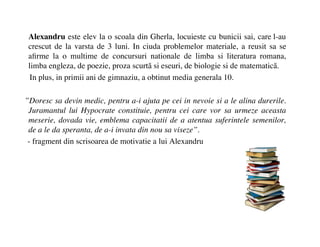 Alexandru este elev la o scoala din Gherla, locuieste cu bunicii sai, care l-au
 crescut de la varsta de 3 luni. In ciuda problemelor materiale, a reusit sa se
 a?rme la o multime de concursuri nationale de limba si literatura romana,
 limba engleza, de poezie, proza scurt? si eseuri, de biologie si de matematic?.
  In plus, in primii ani de gimnaziu, a obtinut media generala 10.

Doresc sa devin medic, pentru a-i ajuta pe cei in nevoie si a le alina durerile.
 Juramantul lui Hypocrate constituie, pentru cei care vor sa urmeze aceasta
 meserie, dovada vie, emblema capacitatii de a atentua suferintele semenilor,
 de a le da speranta, de a-i invata din nou sa viseze.
 - fragment din scrisoarea de motivatie a lui Alexandru
 