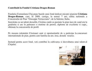 Contribuiti la Fondul Cristiana Dragos-Roman

Fundatia Comunitara Cluj pune bazele unui fond dedicat micutei pianiste Cristiana
Dragos-Roman, care, ?n 2009, castiga, la numai 7 ani, editia nationala a
Concursului de Pian Giuseppe Terracciano, de la Salerno, Italia.
Inzestrata cu un talent deosebit, Cristina cant? cu pasiune la pian inca de cand era la
gradinita si are ?n palmares o mutime de premii, diplome de excelenta si cupe,,
obtinute la concursurile de pro?l.

Pe masura telentului Cristianei sunt si oportunitatile de a participa la concursuri
internationale de pian, pentru care familia nu are, insa, destule resurse.

Inotand pentru acest fond, veti contribui la cultivarea si dezvoltarea unui talent al
Clujului.
 