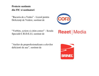 Proiecte sustinute
din FIC si sustinatori

Bucuria de a Vedea - Liceul pentru
De?cien?i de Vedere, sustinut de



Vorbim, scriem si citim corect - Scoala
Special? C.R.D.E.I.I, sustinut de



Atelier de preprofesionalizare a elevilor
de?cienti de auz, sustinut de
 