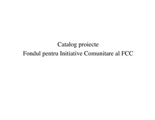 Catalog proiecte
Fondul pentru Initiative Comunitare al FCC
 