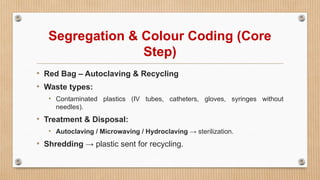 Segregation & Colour Coding (Core
Step)
• Red Bag – Autoclaving & Recycling
• Waste types:
• Contaminated plastics (IV tubes, catheters, gloves, syringes without
needles).
• Treatment & Disposal:
• Autoclaving / Microwaving / Hydroclaving → sterilization.
• Shredding → plastic sent for recycling.
 