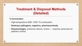 Treatment & Disposal Methods
(Detailed)
1) Incineration
• High-temperature (800–1200 °C) combustion.
• Destroys pathogens, organics, pharmaceuticals.
• Disadvantages: produces dioxins, furans → requires advanced air
pollution control.
 