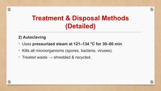 Treatment & Disposal Methods
(Detailed)
2) Autoclaving
• Uses pressurized steam at 121–134 °C for 30–60 min.
• Kills all microorganisms (spores, bacteria, viruses).
• Treated waste → shredded & recycled.
 