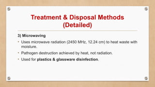 Treatment & Disposal Methods
(Detailed)
3) Microwaving
• Uses microwave radiation (2450 MHz, 12.24 cm) to heat waste with
moisture.
• Pathogen destruction achieved by heat, not radiation.
• Used for plastics & glassware disinfection.
 