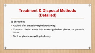 Treatment & Disposal Methods
(Detailed)
6) Shredding
• Applied after autoclaving/microwaving.
• Converts plastic waste into unrecognizable pieces → prevents
reuse.
• Sent for plastic recycling industry.
 