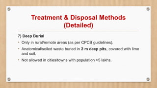 Treatment & Disposal Methods
(Detailed)
7) Deep Burial
• Only in rural/remote areas (as per CPCB guidelines).
• Anatomical/soiled waste buried in 2 m deep pits, covered with lime
and soil.
• Not allowed in cities/towns with population >5 lakhs.
 