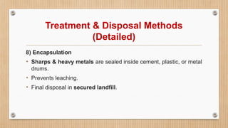 Treatment & Disposal Methods
(Detailed)
8) Encapsulation
• Sharps & heavy metals are sealed inside cement, plastic, or metal
drums.
• Prevents leaching.
• Final disposal in secured landfill.
 