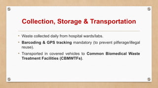 Collection, Storage & Transportation
• Waste collected daily from hospital wards/labs.
• Barcoding & GPS tracking mandatory (to prevent pilferage/illegal
reuse).
• Transported in covered vehicles to Common Biomedical Waste
Treatment Facilities (CBMWTFs).
 