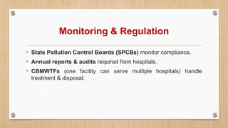Monitoring & Regulation
• State Pollution Control Boards (SPCBs) monitor compliance.
• Annual reports & audits required from hospitals.
• CBMWTFs (one facility can serve multiple hospitals) handle
treatment & disposal.
 