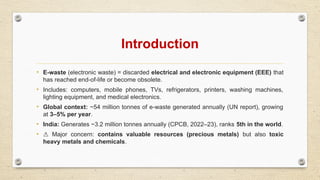 Introduction
• E-waste (electronic waste) = discarded electrical and electronic equipment (EEE) that
has reached end-of-life or become obsolete.
• Includes: computers, mobile phones, TVs, refrigerators, printers, washing machines,
lighting equipment, and medical electronics.
• Global context: ~54 million tonnes of e-waste generated annually (UN report), growing
at 3–5% per year.
• India: Generates ~3.2 million tonnes annually (CPCB, 2022–23), ranks 5th in the world.
• ⚠️ Major concern: contains valuable resources (precious metals) but also toxic
heavy metals and chemicals.
 