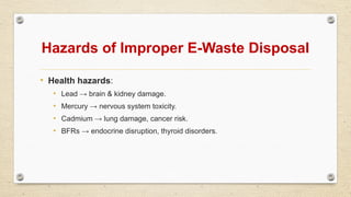 Hazards of Improper E-Waste Disposal
• Health hazards:
• Lead → brain & kidney damage.
• Mercury → nervous system toxicity.
• Cadmium → lung damage, cancer risk.
• BFRs → endocrine disruption, thyroid disorders.
 