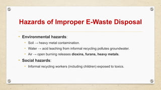 Hazards of Improper E-Waste Disposal
• Environmental hazards:
• Soil → heavy metal contamination.
• Water → acid leaching from informal recycling pollutes groundwater.
• Air → open burning releases dioxins, furans, heavy metals.
• Social hazards:
• Informal recycling workers (including children) exposed to toxics.
 